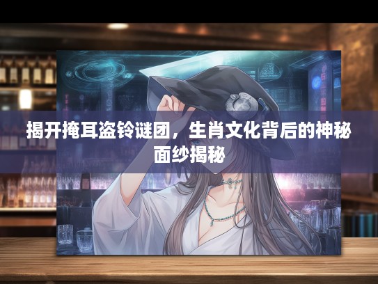揭开掩耳盗铃谜团，生肖文化背后的神秘面纱揭秘