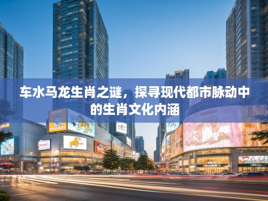 车水马龙生肖之谜，探寻现代都市脉动中的生肖文化内涵
