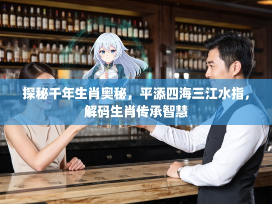探秘千年生肖奥秘，平添四海三江水指，解码生肖传承智慧
