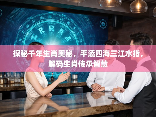 探秘千年生肖奥秘，平添四海三江水指，解码生肖传承智慧