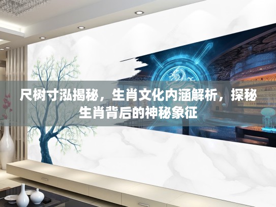 尺树寸泓揭秘，生肖文化内涵解析，探秘生肖背后的神秘象征