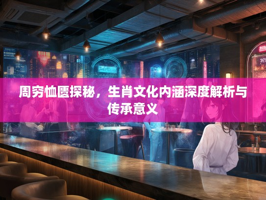 周穷恤匮探秘，生肖文化内涵深度解析与传承意义