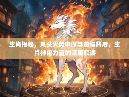 生肖揭秘，风头火势中探寻怠慢背后，生肖神秘力量的深层解读