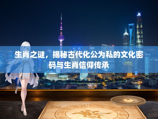 生肖之谜，揭秘古代化公为私的文化密码与生肖信仰传承