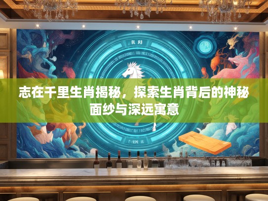 志在千里生肖揭秘，探索生肖背后的神秘面纱与深远寓意