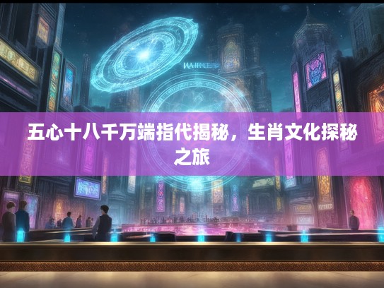 五心十八千万端指代揭秘，生肖文化探秘之旅