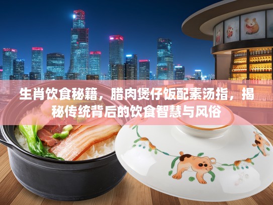 生肖饮食秘籍，腊肉煲仔饭配素汤指，揭秘传统背后的饮食智慧与风俗