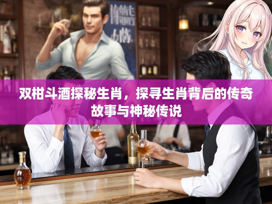 双柑斗酒探秘生肖，探寻生肖背后的传奇故事与神秘传说