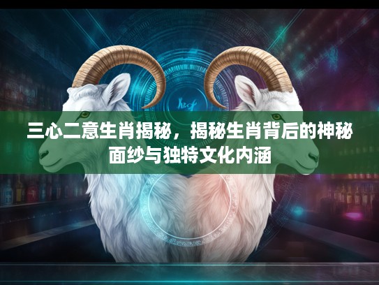三心二意生肖揭秘，揭秘生肖背后的神秘面纱与独特文化内涵