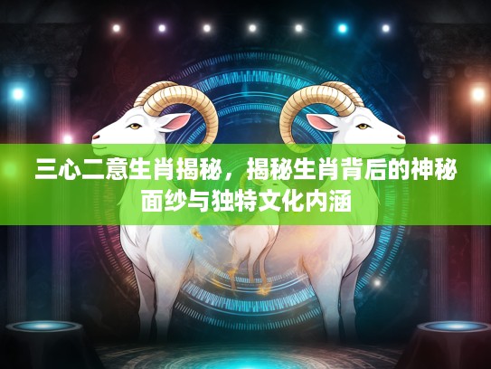 三心二意生肖揭秘，揭秘生肖背后的神秘面纱与独特文化内涵