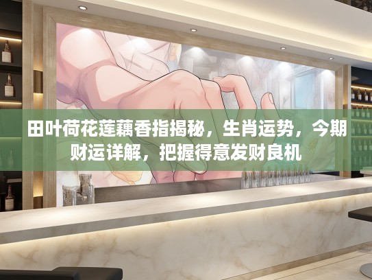 田叶荷花莲藕香指揭秘，生肖运势，今期财运详解，把握得意发财良机