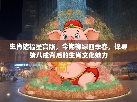 生肖猪福星高照，今期柳绿四季春，探寻猪八戒背后的生肖文化魅力