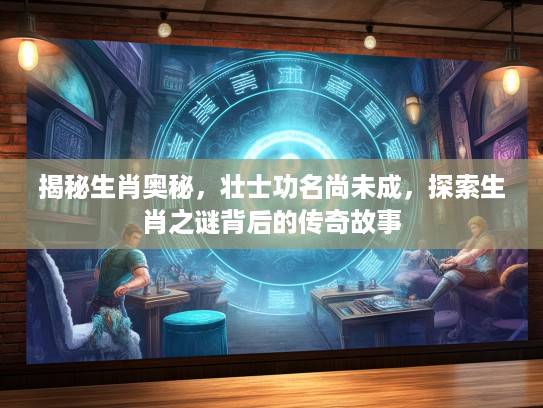 揭秘生肖奥秘，壮士功名尚未成，探索生肖之谜背后的传奇故事