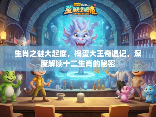 生肖之谜大起底，捣蛋大王奇遇记，深度解读十二生肖的秘密