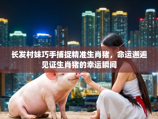 长发村妹巧手捕捉精准生肖猪，命运邂逅见证生肖猪的幸运瞬间