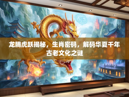 龙腾虎跃揭秘，生肖密码，解码华夏千年古老文化之谜