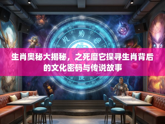 生肖奥秘大揭秘，之死靡它探寻生肖背后的文化密码与传说故事