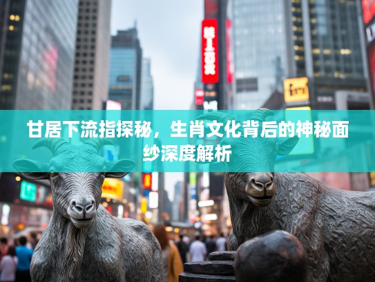 甘居下流指探秘，生肖文化背后的神秘面纱深度解析