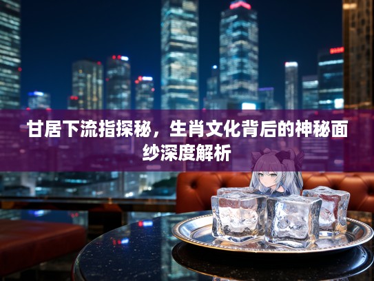 甘居下流指探秘，生肖文化背后的神秘面纱深度解析