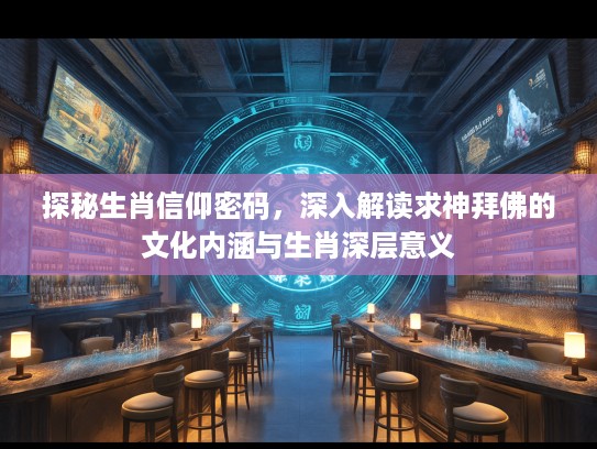 探秘生肖信仰密码，深入解读求神拜佛的文化内涵与生肖深层意义