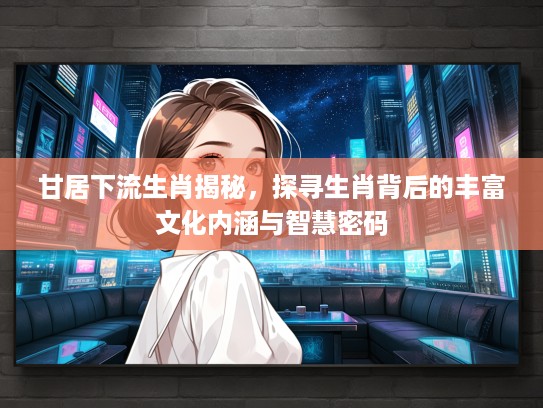 甘居下流生肖揭秘，探寻生肖背后的丰富文化内涵与智慧密码