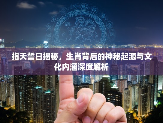 指天誓日揭秘，生肖背后的神秘起源与文化内涵深度解析
