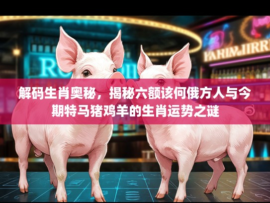 解码生肖奥秘，揭秘六额该何俄方人与今期特马猪鸡羊的生肖运势之谜