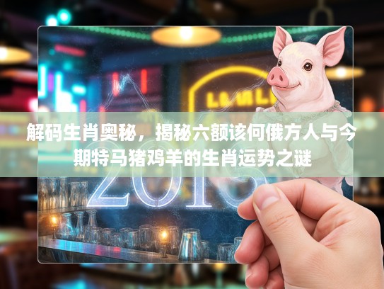 解码生肖奥秘，揭秘六额该何俄方人与今期特马猪鸡羊的生肖运势之谜