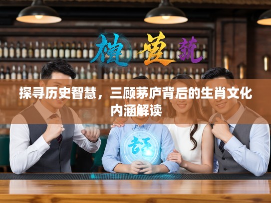 探寻历史智慧，三顾茅庐背后的生肖文化内涵解读