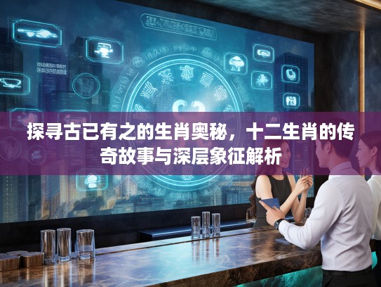 探寻古已有之的生肖奥秘，十二生肖的传奇故事与深层象征解析