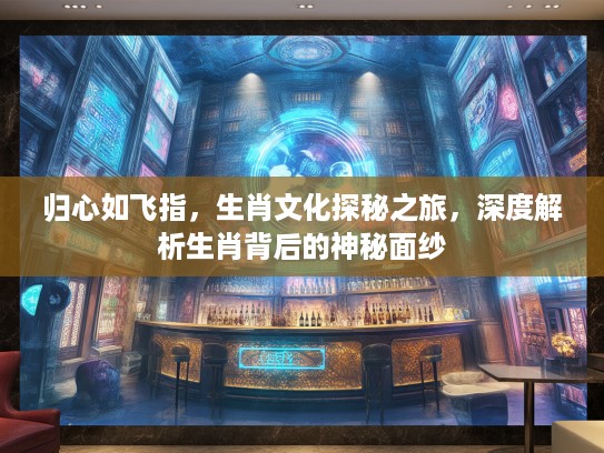 归心如飞指，生肖文化探秘之旅，深度解析生肖背后的神秘面纱