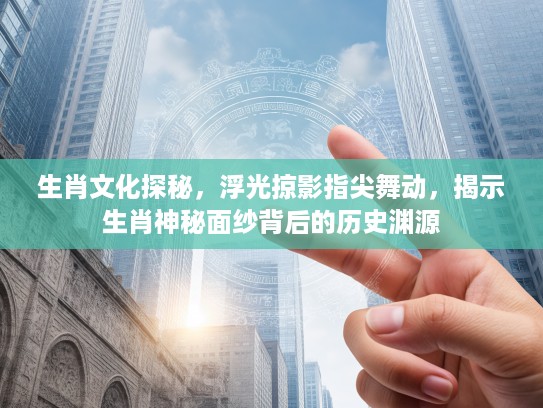 生肖文化探秘，浮光掠影指尖舞动，揭示生肖神秘面纱背后的历史渊源