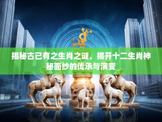 揭秘古已有之生肖之谜，揭开十二生肖神秘面纱的传承与演变