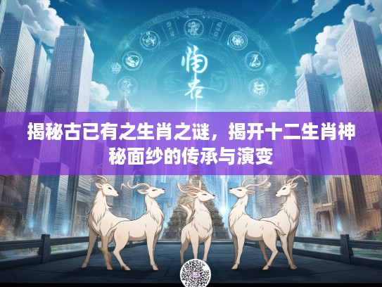 揭秘古已有之生肖之谜，揭开十二生肖神秘面纱的传承与演变