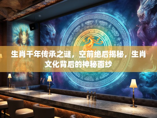 生肖千年传承之谜，空前绝后揭秘，生肖文化背后的神秘面纱