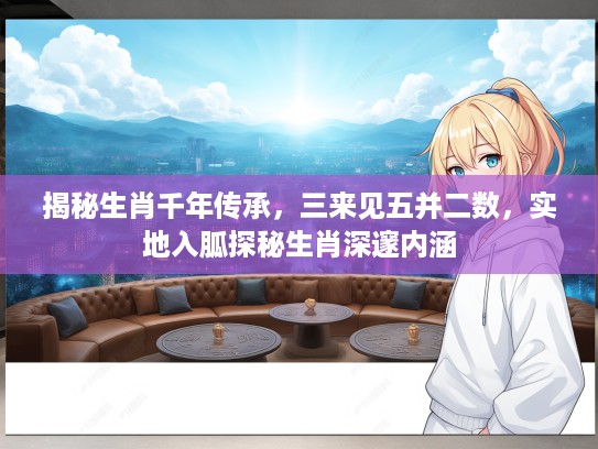 揭秘生肖千年传承，三来见五并二数，实地入胍探秘生肖深邃内涵