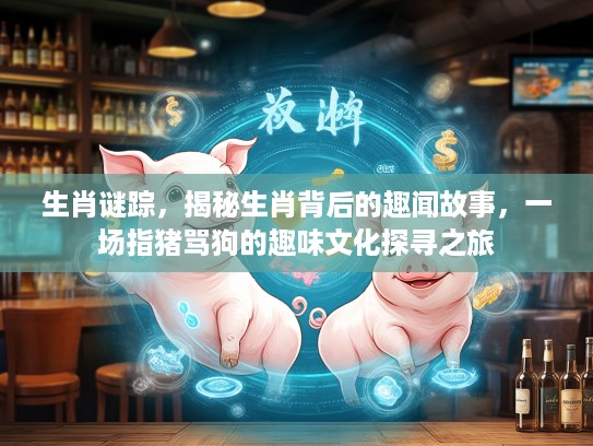 生肖谜踪，揭秘生肖背后的趣闻故事，一场指猪骂狗的趣味文化探寻之旅