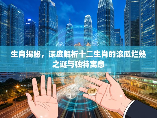 生肖揭秘，深度解析十二生肖的滚瓜烂熟之谜与独特寓意