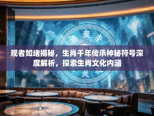 观者如堵揭秘，生肖千年传承神秘符号深度解析，探索生肖文化内涵