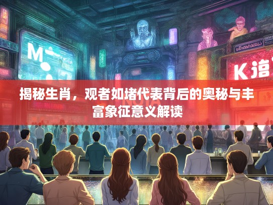 揭秘生肖，观者如堵代表背后的奥秘与丰富象征意义解读
