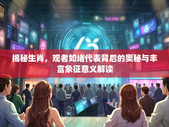 揭秘生肖，观者如堵代表背后的奥秘与丰富象征意义解读