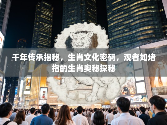 千年传承揭秘，生肖文化密码，观者如堵指的生肖奥秘探秘