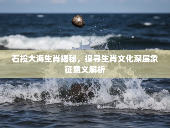 石投大海生肖揭秘，探寻生肖文化深层象征意义解析