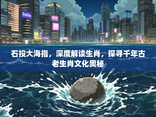 石投大海指，深度解读生肖，探寻千年古老生肖文化奥秘