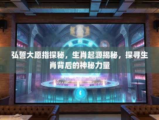 弘誓大愿指探秘，生肖起源揭秘，探寻生肖背后的神秘力量