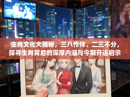 生肖文化大揭秘，三八作伴、二三不分，探寻生肖背后的深厚内涵与今期开运启示