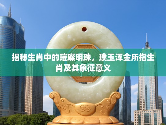 揭秘生肖中的璀璨明珠，璞玉浑金所指生肖及其象征意义