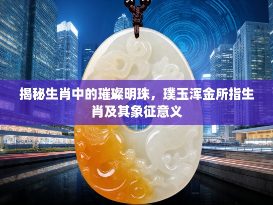 揭秘生肖中的璀璨明珠，璞玉浑金所指生肖及其象征意义
