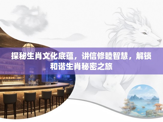 探秘生肖文化底蕴，讲信修睦智慧，解锁和谐生肖秘密之旅