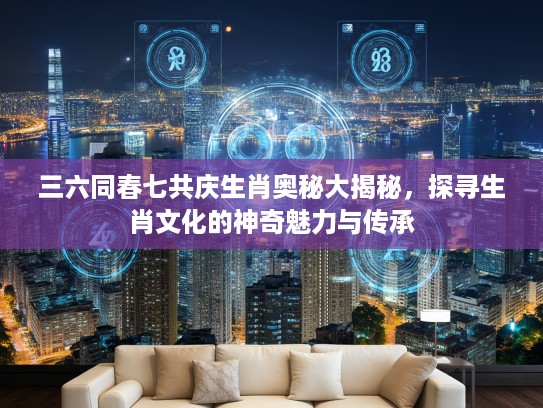 三六同春七共庆生肖奥秘大揭秘，探寻生肖文化的神奇魅力与传承